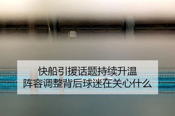 快船引援话题持续升温 阵容调整背后球迷在关心什么